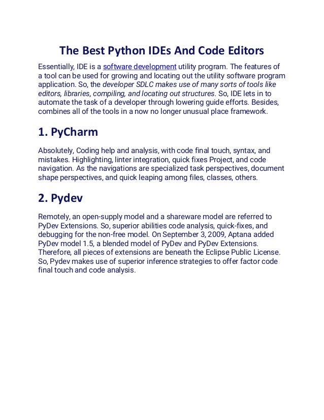 The Best Python IDEs And Code Editors
Essentially, IDE is a software development utility program. The features of
a tool can be used for growing and locating out the utility software program
application. So, the developer SDLC makes use of many sorts of tools like
editors, libraries, compiling, and locating out structures. So, IDE lets in to
automate the task of a developer through lowering guide efforts. Besides,
combines all of the tools in a now no longer unusual place framework.
1. PyCharm
Absolutely, Coding help and analysis, with code final touch, syntax, and
mistakes. Highlighting, linter integration, quick fixes Project, and code
navigation. As the navigations are specialized task perspectives, document
shape perspectives, and quick leaping among files, classes, others.
2. Pydev
Remotely, an open-supply model and a shareware model are referred to
PyDev Extensions. So, superior abilities code analysis, quick-fixes, and
debugging for the non-free model. On September 3, 2009, Aptana added
PyDev model 1.5, a blended model of PyDev and PyDev Extensions.
Therefore, all pieces of extensions are beneath the Eclipse Public License.
So, Pydev makes use of superior inference strategies to offer factor code
final touch and code analysis.
 
