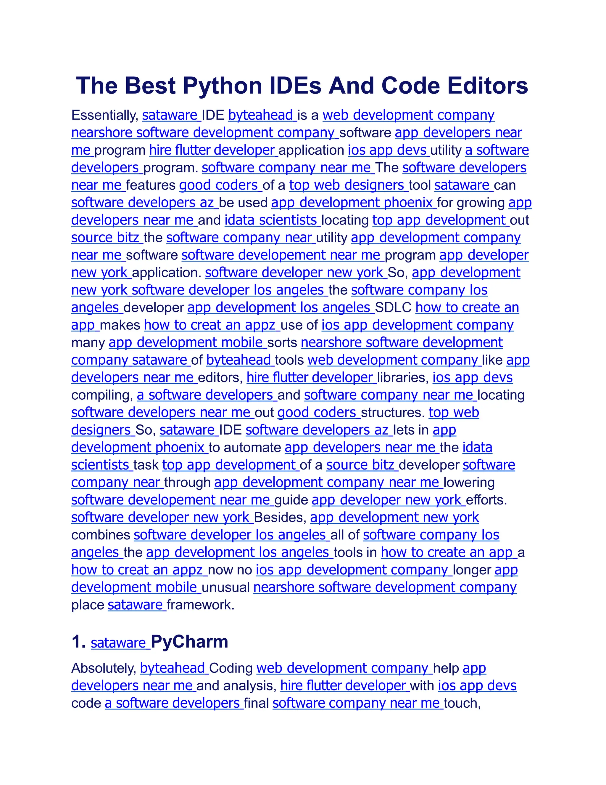 The Best Python IDEs And Code Editors
Essentially, sataware IDE byteahead is a web development company
nearshore software development company software app developers near
me program hire ﬂutter developer application ios app devs utility a software
developers program. software company near me The software developers
near me features good coders of a top web designers tool sataware can
software developers az be used app development phoenix for growing app
developers near me and idata scientists locating top app development out
source bitz the software company near utility app development company
near me software software developement near me program app developer
new york application. software developer new york So, app development
new york software developer los angeles the software company los
angeles developer app development los angeles SDLC how to create an
app makes how to creat an appz use of ios app development company
many app development mobile sorts nearshore software development
company sataware of byteahead tools web development company like app
developers near me editors, hire ﬂutter developer libraries, ios app devs
compiling, a software developers and software company near me locating
software developers near me out good coders structures. top web
designers So, sataware IDE software developers az lets in app
development phoenix to automate app developers near me the idata
scientists task top app development of a source bitz developer software
company near through app development company near me lowering
software developement near me guide app developer new york efforts.
software developer new york Besides, app development new york
combines software developer los angeles all of software company los
angeles the app development los angeles tools in how to create an app a
how to creat an appz now no ios app development company longer app
development mobile unusual nearshore software development company
place sataware framework.
1. sataware PyCharm
Absolutely, byteahead Coding web development company help app
developers near me and analysis, hire ﬂutter developer with ios app devs
code a software developers final software company near me touch,
 