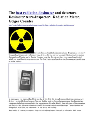 The best radiation dosimeter and detectors-
Dosimeter terra-Inspector+ Radiation Meter,
Geiger Counter
http://riskofradiation.com/radiation-exposure/the-best-radiation-dosimeter-and-detectors/




                                 So what choices of radiation dosimeter and detectors do you have?
You can buy the expensive laboratory type devices. Or you can buy some civil defense meters such as
the ones from Ukraine and or Russia. However note that thy may not have been recently calibrated
which can invalidate their measurements. The final choice you have is to buy from a departmental store
or online retainer.




In many cases you may not be able to test the device first. We strongly suggest that you purchase new
devices – preferably from Amazon. You can find the reviews from other customers, they have certain
guarantees including return policies that are consumer friendly.. Finally they sell many of these devices
and therefore are able to access them with big discounts from the manufacturers. Those discounts are
then passed on to you , the consumer – in low prices and savings.,
As a matter of caution- do not take these devices apart whether for repair or otherwise. This is not
 