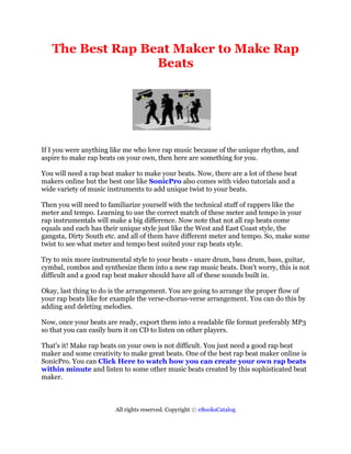 The Best Rap Beat Maker to Make Rap
                  Beats




If I you were anything like me who love rap music because of the unique rhythm, and
aspire to make rap beats on your own, then here are something for you.

You will need a rap beat maker to make your beats. Now, there are a lot of these beat
makers online but the best one like SonicPro also comes with video tutorials and a
wide variety of music instruments to add unique twist to your beats.

Then you will need to familiarize yourself with the technical stuff of rappers like the
meter and tempo. Learning to use the correct match of these meter and tempo in your
rap instrumentals will make a big difference. Now note that not all rap beats come
equals and each has their unique style just like the West and East Coast style, the
gangsta, Dirty South etc. and all of them have different meter and tempo. So, make some
twist to see what meter and tempo best suited your rap beats style.

Try to mix more instrumental style to your beats - snare drum, bass drum, bass, guitar,
cymbal, combos and synthesize them into a new rap music beats. Don't worry, this is not
difficult and a good rap beat maker should have all of these sounds built in.

Okay, last thing to do is the arrangement. You are going to arrange the proper flow of
your rap beats like for example the verse-chorus-verse arrangement. You can do this by
adding and deleting melodies.

Now, once your beats are ready, export them into a readable file format preferably MP3
so that you can easily burn it on CD to listen on other players.

That's it! Make rap beats on your own is not difficult. You just need a good rap beat
maker and some creativity to make great beats. One of the best rap beat maker online is
SonicPro. You can Click Here to watch how you can create your own rap beats
within minute and listen to some other music beats created by this sophisticated beat
maker.



                        All rights reserved. Copyright © eBooksCatalog
 