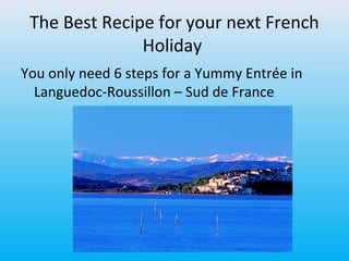 The Best Recipe for your next French
Holiday
You only need 6 steps for a Yummy Entrée in
Languedoc-Roussillon – Sud de France
 