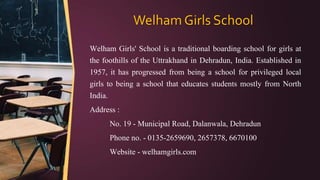 Welham Girls School
Welham Girls' School is a traditional boarding school for girls at
the foothills of the Uttrakhand in Dehradun, India. Established in
1957, it has progressed from being a school for privileged local
girls to being a school that educates students mostly from North
India.
Address :
No. 19 - Municipal Road, Dalanwala, Dehradun
Phone no. - 0135-2659690, 2657378, 6670100
Website - welhamgirls.com
 