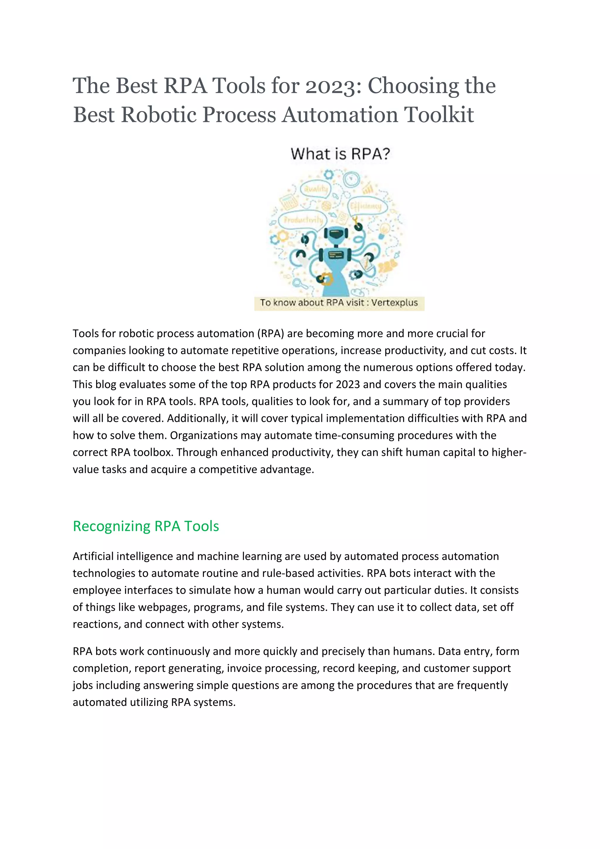 The Best RPA Tools for 2023: Choosing the
Best Robotic Process Automation Toolkit
Tools for robotic process automation (RPA) are becoming more and more crucial for
companies looking to automate repetitive operations, increase productivity, and cut costs. It
can be difficult to choose the best RPA solution among the numerous options offered today.
This blog evaluates some of the top RPA products for 2023 and covers the main qualities
you look for in RPA tools. RPA tools, qualities to look for, and a summary of top providers
will all be covered. Additionally, it will cover typical implementation difficulties with RPA and
how to solve them. Organizations may automate time-consuming procedures with the
correct RPA toolbox. Through enhanced productivity, they can shift human capital to higher-
value tasks and acquire a competitive advantage.
Recognizing RPA Tools
Artificial intelligence and machine learning are used by automated process automation
technologies to automate routine and rule-based activities. RPA bots interact with the
employee interfaces to simulate how a human would carry out particular duties. It consists
of things like webpages, programs, and file systems. They can use it to collect data, set off
reactions, and connect with other systems.
RPA bots work continuously and more quickly and precisely than humans. Data entry, form
completion, report generating, invoice processing, record keeping, and customer support
jobs including answering simple questions are among the procedures that are frequently
automated utilizing RPA systems.
 
