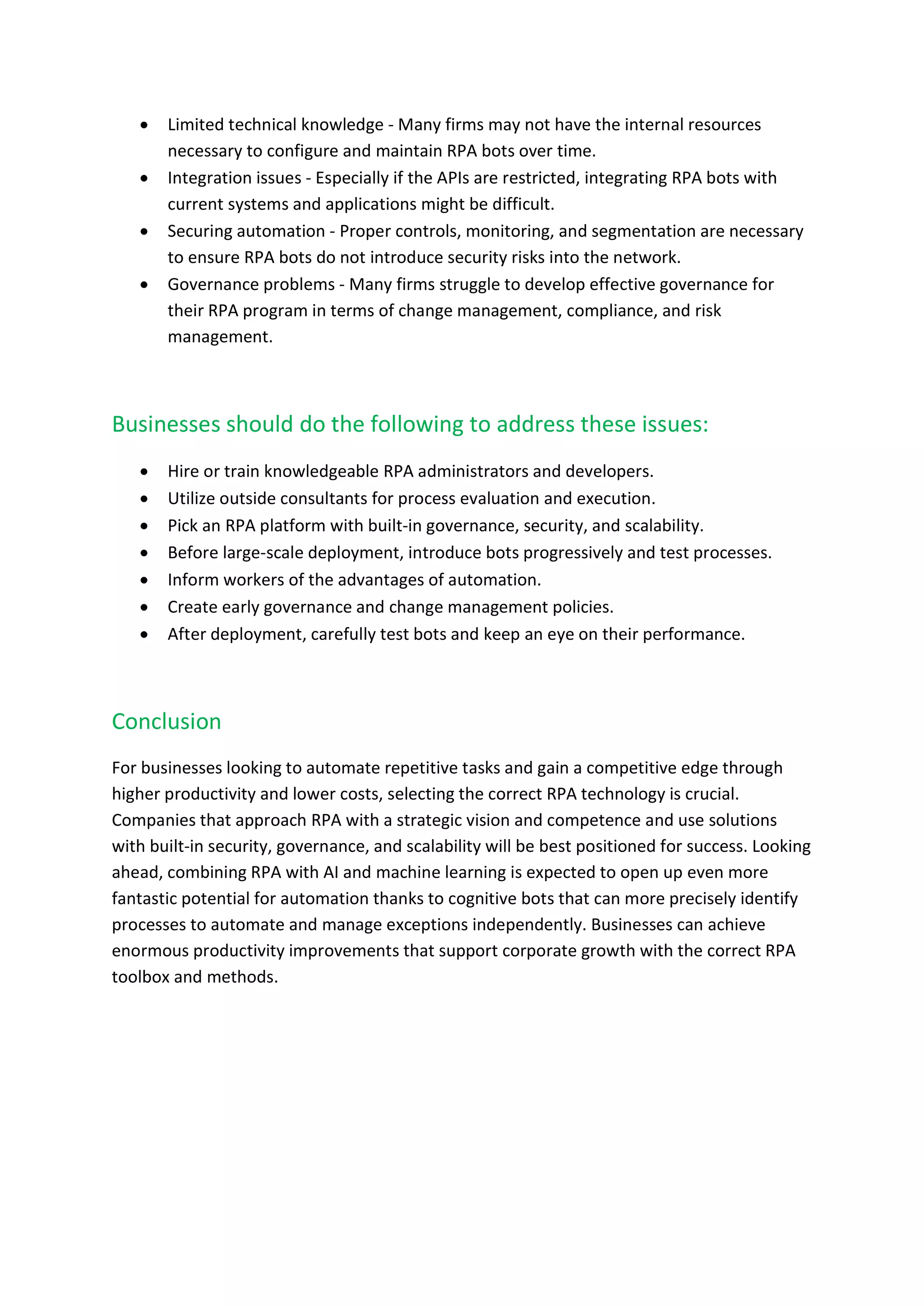  Limited technical knowledge - Many firms may not have the internal resources
necessary to configure and maintain RPA bots over time.
 Integration issues - Especially if the APIs are restricted, integrating RPA bots with
current systems and applications might be difficult.
 Securing automation - Proper controls, monitoring, and segmentation are necessary
to ensure RPA bots do not introduce security risks into the network.
 Governance problems - Many firms struggle to develop effective governance for
their RPA program in terms of change management, compliance, and risk
management.
Businesses should do the following to address these issues:
 Hire or train knowledgeable RPA administrators and developers.
 Utilize outside consultants for process evaluation and execution.
 Pick an RPA platform with built-in governance, security, and scalability.
 Before large-scale deployment, introduce bots progressively and test processes.
 Inform workers of the advantages of automation.
 Create early governance and change management policies.
 After deployment, carefully test bots and keep an eye on their performance.
Conclusion
For businesses looking to automate repetitive tasks and gain a competitive edge through
higher productivity and lower costs, selecting the correct RPA technology is crucial.
Companies that approach RPA with a strategic vision and competence and use solutions
with built-in security, governance, and scalability will be best positioned for success. Looking
ahead, combining RPA with AI and machine learning is expected to open up even more
fantastic potential for automation thanks to cognitive bots that can more precisely identify
processes to automate and manage exceptions independently. Businesses can achieve
enormous productivity improvements that support corporate growth with the correct RPA
toolbox and methods.
 