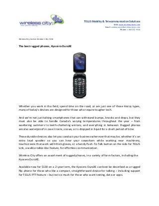TELUS Mobility & Telecommunication Solutions
Web: www.wirelesscityinc.com
Email: webrequests@wirelesscityinc.com
Phone: 1-800-432-9556
Wireless City Inc Ads October 11th, 2016
The best rugged phones, Kyocera DuraXE
Whether you work in the field, spend time on the road, or are just one of those klutzy types,
many of today’s devices are designed for those who require tougher tech.
And we’re not just talking smartphones that can withstand bumps, knocks and drops, but they
must also be able to handle Canada’s varying temperatures throughout the year – from
sweltering summers to teeth-chattering winters, and everything in between. Rugged phones
are also waterproof in case it rains, snows, or is dropped in liquid for a short period of time.
These durable devices also let you conduct your business wherever that may be, whether it’s an
extra loud speaker so you can hear your coworkers while working near machinery,
touchscreens that work with thick gloves, or a handy Push-To-Talk button on the side for TELUS
Link, a walkie-talkie-like feature, for effortless communication.
Wireless City offers an assortment of rugged phones, in a variety of form factors, including the
Kyocera DuraXE.
Available now for $130 on a 2-year term, the Kyocera DuraXE can best be described as a rugged
flip phone for those who like a compact, straightforward device for talking – including support
for TELUS PTT feature – but not so much for those who want texting, data or apps.
 