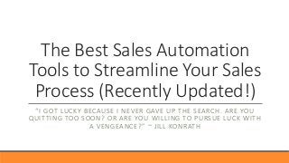 The Best Sales Automation
Tools to Streamline Your Sales
Process (Recently Updated!)
“I GOT LUCKY BECAUSE I NEVER GAVE UP THE SEARCH. ARE YOU
QUITTING TOO SOON? OR ARE YOU WILLING TO PURSUE LUCK WITH
A VENGEANCE?” ~ JILL KONRATH
 