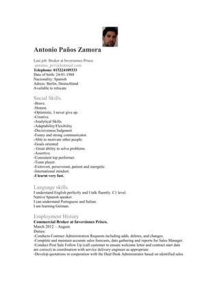 Antonio Paños Zamora
Last job: Broker at Inversiones Prisco
antonio_pz1@hotmail.com
Telephone: 015224109333
Date of birth: 24-01-1988
Nacionality: Spanish
Adress: Berlin, Deutschland
Available to relocate

Social Skills.
-Brave.
-Honest.
-Optimistic. I never give up.
-Creative.
-Analytical Skills.
-Adaptability/Flexibility
-Decisiveness/Judgment
-Funny and strong communicator.
-Able to motivate other people.
-Goals oriented
- Great ability to solve problems.
-Assertive.
-Consistent top performer.
-Team player.
-Extrovert, perseverant, patient and energetic.
-International mindset.
-I learnt very fast.


Language skills.
I understand English perfectly and I talk fluently. C1 level.
Nattive Spanish speaker.
I can understand Portuguese and Italian.
I am learning German.

Employment History
Commercial Broker at Inversiones Prisco.
March 2012 – August.
Duties:
-Conducts Contract Administration Requests including adds, deletes, and changes.
-Complete and maintain accurate sales forecasts, data gathering and reports for Sales Manager.
-Conduct Post Sale Follow Up (call customer to ensure welcome letter and contract start date
are correct) in coordination with service delivery engineer as appropriate.
-Develop quotations in cooperation with the Deal Desk Administrator based on identified sales
 