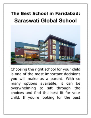 The Best School in Faridabad:
Saraswati Global School
Choosing the right school for your child
is one of the most important decisions
you will make as a parent. With so
many options available, it can be
overwhelming to sift through the
choices and find the best fit for your
child. If you're looking for the best
 
