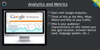 Analytics and Metrics
22
Start with Google Analytics.
Think of this as the Who, What,
Where and Why of your traffic.
Who is your audience:
characteristics of who visited your
site (geo location, browser/device
used, language spoken, etc.)
 