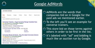 Google AdWords 28
AdWords are the words that
companies bid on in Google for the
paid ads we mentioned earlier.
To the left you’ll see an example for
converse trainers.
This store bid on those terms against
others in order to be first in the list.
It’s labeled with “ad” and bidding is
much like an auction run by Google.
 