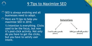 9 Tips to Maximize SEO 33
SEO is always evolving and all
businesses need to adapt.
Here are 9 tips to help you
maximize SEO in 2016:
1) Intention is everything. Clicks
used to be the focus, but now
it’s post-click activity. Not only
do you have to get the clicks,
but you have to satisfy user
intent.
 