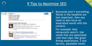 9 Tips to Maximize SEO 34
2. Keywords aren’t everything.
Words in the headline are
less important. Now you
need to also focus on
associated words with the
content.
For example: best
restaurants search. Use
words that are associated
with that topic like great
dining experiences, 5 star
service, palatable meals.
 