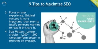 9 Tips to Maximize SEO 35
3. Focus on user
experience. Original
content is more
important than ever to
justify someone wanting
to read it or share it.
4. Size Matters. Longer
articles, 1,200 – 1,500
words perform better in
searches on average.
 