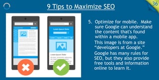 9 Tips to Maximize SEO 36
5. Optimize for mobile. Make
sure Google can understand
the content that's found
within a mobile app.
This image is from a site
“developers at Google.”
Google has many rules for
SEO, but they also provide
free tools and information
online to learn it.
 