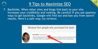 9 Tips to Maximize SEO 38
7. Backlinks. When other sites and blogs link back to your site.
Increases your credibility and ranking. Be careful! If you use spammy
ways to get backlinks, Google will find out and ban you from search
results. Here’s a safe way, try reviews:
 