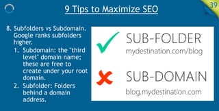 9 Tips to Maximize SEO 39
8. Subfolders vs Subdomain.
Google ranks subfolders
higher.
1. Subdomain: the "third
level" domain name;
these are free to
create under your root
domain.
2. Subfolder: Folders
behind a domain
address.
 