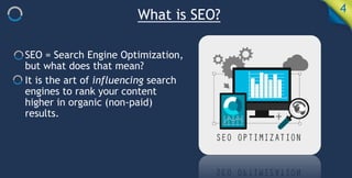 What is SEO? 4
SEO = Search Engine Optimization,
but what does that mean?
It is the art of influencing search
engines to rank your content
higher in organic (non-paid)
results.
 