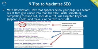 9 Tips to Maximize SEO 40
9. Meta Descriptions. Text that appears below your page in a search
result that gives more info than the title. Write something
compelling to stand out, include a CTA, use targeted keywords
(appear in bold) and make sure no text is cut off.
 