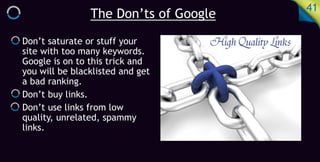 The Don’ts of Google
41
Don’t saturate or stuff your
site with too many keywords.
Google is on to this trick and
you will be blacklisted and get
a bad ranking.
Don’t buy links.
Don’t use links from low
quality, unrelated, spammy
links.
 