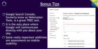 Bonus Tips 45
Google Search Console,
formerly know as Webmaster
Tools, is a great FREE tool.
It is the only place where
Google will communicate
directly with you about your
site.
Some really important additions
are assessments on mobile
usability.
 