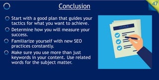 Conclusion 47
Start with a good plan that guides your
tactics for what you want to achieve.
Determine how you will measure your
success.
Familiarize yourself with new SEO
practices constantly.
Make sure you use more than just
keywords in your content. Use related
words for the subject matter.
 