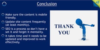 Conclusion 48
Make sure the content is mobile
friendly.
Update site content frequently
(at least monthly).
SEO is a process so don’t have a
set it and forget it mentality.
It takes time and it needs to be
updated and improved to work
effectively.
 