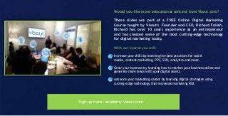Would you like more educational content from Vbout.com?
These slides are part of a FREE Online Digital Marketing
Course taught by Vbout's Founder and CEO, Richard Fallah.
Richard has over 10 years experience as an entrepreneur
and has created some of the most cutting-edge technology
for digital marketing today.
With our course you will:
Increase your skills by learning the best practices for social
media, content marketing, PPC, SEO, analytics and more.
Grow your business by learning how to market your business online and
generate more leads with your digital assets.
Advance your marketing career by learning digital strategies using
cutting-edge technology that increases marketing ROI.
Sign-up here: academy.vbout.com
 