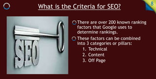 What is the Criteria for SEO? 8
There are over 200 known ranking
factors that Google uses to
determine rankings.
These factors can be combined
into 3 categories or pillars:
1. Technical
2. Content
3. Off Page
 
