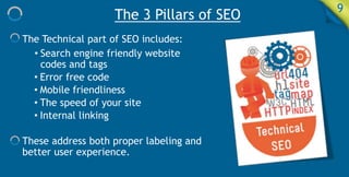 The 3 Pillars of SEO 9
The Technical part of SEO includes:
• Search engine friendly website
codes and tags
• Error free code
• Mobile friendliness
• The speed of your site
• Internal linking
These address both proper labeling and
better user experience.
 