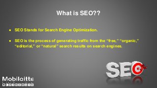 What is SEO??
● SEO Stands for Search Engine Optimization.
● SEO is the process of generating traffic from the “free,” “organic,”
“editorial,” or “natural” search results on search engines.
 