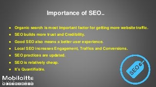 Importance of SEO..
● Organic search is most important factor for getting more website traffic.
● SEO builds more trust and Credibility.
● Good SEO also means a better user experience.
● Local SEO increases Engagement, Traffics and Conversions.
● SEO practices are updated.
● SEO is relatively cheap.
● It’s Quantifiable.
 