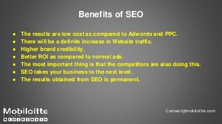 Benefits of SEO
● The results are low cost as compared to Adwords and PPC.
● There will be a definite increase in Website traffic.
● Higher brand credibility.
● Better ROI as compared to normal ads.
● The most important thing is that the competitors are also doing this.
● SEO takes your business to the next level.
● The results obtained from SEO is permanent.
Connect@mobiloitte.com
 