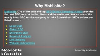 Why Mobiloitte?
Mobiloitte, One of the best and top SEO Service Company in India provides
the best SEO services to the clients and the customers. We are one of the
mostly hired SEO service company in India. Some of our SEO services are
listed below:-
● Local SEO
● Global SEO
● Enterprise SEO
● Keyword Analysis
● Link Building
● Website Optimization
Connect@mobiloitte.com
 
