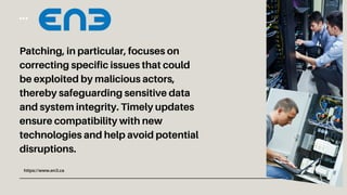 https://www.en3.ca
Patching, in particular, focuses on
correcting specific issues that could
be exploited by malicious actors,
thereby safeguarding sensitive data
and system integrity. Timely updates
ensure compatibility with new
technologies and help avoid potential
disruptions.
 