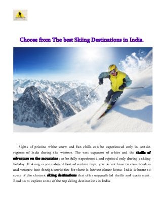 Choose from The best Skiing Destinations in India. 
Sights of pristine white snow and fun chills can be experienced only in certain 
regions of India during the winters. The vast expanses of white and the thrills of 
adventure on the mountains can be fully experienced and rejoiced only during a skiing 
holiday. If skiing is your idea of best adventure trips, you do not have to cross borders 
and venture into foreign territories for there is heaven closer home. India is home to 
some of the choicest skiing destinations that offer unparalleled thrills and excitement. 
Read on to explore some of the top skiing destinations in India. 
 