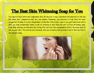 The Best Skin Whitening Soap for You
You used to have white and reasonable skin. Be that as it may, consistent introduction to the sun
has made your composition dull, dry and uneven. Presently, you discover it truly hard for your
unique skin shading to return. Regardless of whether this is your case or you just need more white
skin, you have presumably taken a stab at utilizing no less than one sort of face whitening soap.
Each soap contains an alternate key fixing that can have the recognizable effect that you need to
see on your skin. This article will converse with you around a few prevalent sorts that we find in
the market today.
 