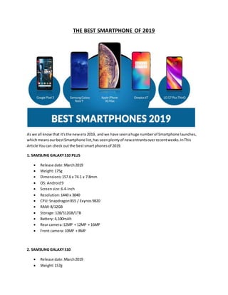 THE BEST SMARTPHONE OF 2019
As we all knowthat it'sthe newera 2019, andwe have seenahuge numberof Smartphone launches,
whichmeansourbestSmartphone list,has seenplentyof new entrantsoverrecentweeks.InThis
Article Youcan check outthe bestsmartphonesof 2019.
1. SAMSUNG GALAXYS10 PLUS
 Release date:March2019
 Weight:175g
 Dimensions:157.6 x 74.1 x 7.8mm
 OS: Android9
 Screensize:6.4-inch
 Resolution:1440 x 3040
 CPU: Snapdragon855 / Exynos9820
 RAM: 8/12GB
 Storage:128/512GB/1TB
 Battery:4,100mAh
 Rear camera:12MP + 12MP + 16MP
 Front camera:10MP + 8MP
2. SAMSUNG GALAXYS10
 Release date:March2019
 Weight:157g
 