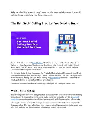 Why social selling is one of today's most popular sales techniques and how social
selling strategies can help you close more deals.
The Best Social Selling Practices You Need to Know
You’ve Probably Heard Of “Social Selling,” But What Exactly Is It? Put Another Way, Social
Selling Is a Sales Technique That Combines Traditional Sales Methods with Modern Digital
Tools. At Its Core, It’s About Using Social Media Networks to Reach and Engage Potential
Customers in Meaningful Conversations.
By Utilizing Social Selling, Businesses Can Precisely Identify Potential Leads and Build Trust-
Based Relationships with Them Through Popular Online Platforms. That Said, It’s Important to
Note That Social Selling Isn’t Just About Posting on Social Media Platforms. There Are Best
Practices to Follow to Ensure Your Efforts Are Effective.
Let’s Look at Some of The Best Social Selling Techniques and Strategies to Get Ahead.
What Is Social Selling?
Social selling is an innovative lead-generation technique created to assist salespeople in forming
connections with potential buyers via social media platforms. Some also say it is a sales and
marketing strategy that combines traditional sales methods with the power of social networks.
Utilizing the process of “social listening,” salespeople can understand what their target market
discusses online. This knowledge helps them create meaningful conversations that resonate most
with their audience and foster authentic relationships through engagement.
 