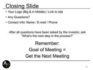Closing Slide
• Your Logo (Big & in Middle) / Link to site
• Any Questions?
• Contact Info: Name / E-mail / Phone
After all questions have been asked by the investor, ask
“What’s the next step in the process?”
Remember:
Goal of Meeting =
Get the Next Meeting
30
 