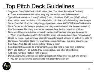 Top Pitch Deck Guidelines
• Suggested Core Slide Deck: 15-30 slides (See “The “Best” Pitch Deck Outline”)
• There are no correct # of slides, only key pieces that need to be covered
• Typical Deck Variations: 2 min (5 slides), 5 min (10 slides), 10-20 min (15-30 slides)
• Keep slides clean, no clutter: ~1-5 bullets/slide, ~5-10 words/bullet and big clear images
• Show, Don’t Tell: Don’t be cocky/braggy/hyperbolic, show AWESOME/AMAZING results!
• Show “super simple” images, graphics and diagrams (that need little to no explanation)
• Key Takeaways: Concisely summarize main points at the top or bottom of slides
• Deck should be simple / clear enough to explain itself and not need you to present it
• When presenting have add’l info/insight to share with each slide = Your “added value”
• Check for typos / math errors or internal inconsistencies (# widgets on slide A vs. slide B)
• Consistent Formatting: Caps vs. lowercase, colors, font type, font size, spacing, etc.
• Font Type: Arial (No odd looking letters = Easy to read)
• Font Size: Only use size 20 or larger (Otherwise too hard to read from a distance)
• Don’t use dashes “-” as bullets, they look negative, use other styled bullets
• Add page numbers (Bottom right of page)
• Dark backgrounds with light text colors project well (kills printer ink, but who prints?)
• You can also use white backgrounds with black/dark color font
31
 