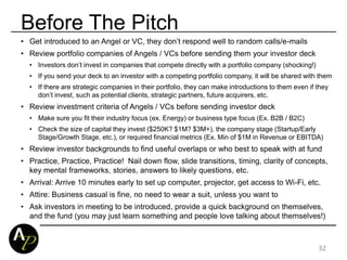 Before The Pitch
32
• Get introduced to an Angel or VC, they don’t respond well to random calls/e-mails
• Review portfolio companies of Angels / VCs before sending them your investor deck
• Investors don’t invest in companies that compete directly with a portfolio company (shocking!)
• If you send your deck to an investor with a competing portfolio company, it will be shared with them
• If there are strategic companies in their portfolio, they can make introductions to them even if they
don’t invest, such as potential clients, strategic partners, future acquirers, etc.
• Review investment criteria of Angels / VCs before sending investor deck
• Make sure you fit their industry focus (ex. Energy) or business type focus (Ex. B2B / B2C)
• Check the size of capital they invest ($250K? $1M? $3M+), the company stage (Startup/Early
Stage/Growth Stage, etc.), or required financial metrics (Ex. Min of $1M in Revenue or EBITDA)
• Review investor backgrounds to find useful overlaps or who best to speak with at fund
• Practice, Practice, Practice! Nail down flow, slide transitions, timing, clarity of concepts,
key mental frameworks, stories, answers to likely questions, etc.
• Arrival: Arrive 10 minutes early to set up computer, projector, get access to Wi-Fi, etc.
• Attire: Business casual is fine, no need to wear a suit, unless you want to
• Ask investors in meeting to be introduced, provide a quick background on themselves,
and the fund (you may just learn something and people love talking about themselves!)
 