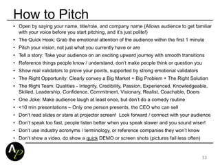 • Open by saying your name, title/role, and company name (Allows audience to get familiar
with your voice before you start pitching, and it’s just polite!)
• The Quick Hook: Grab the emotional attention of the audience within the first 1 minute
• Pitch your vision, not just what you currently have or are
• Tell a story: Take your audience on an exciting upward journey with smooth transitions
• Reference things people know / understand, don’t make people think or question you
• Show real validators to prove your points, supported by strong emotional validators
• The Right Opportunity: Clearly convey a Big Market + Big Problem + The Right Solution
• The Right Team: Qualities - Integrity, Credibility, Passion, Experienced, Knowledgeable,
Skilled, Leadership, Confidence, Commitment, Visionary, Realist, Coachable, Doers
• One Joke: Make audience laugh at least once, but don’t do a comedy routine
• <10 min presentations – Only one person presents, the CEO who can sell
• Don’t read slides or stare at projector screen! Look forward / connect with your audience
• Don’t speak too fast, people listen better when you speak slower and you sound wiser!
• Don’t use industry acronyms / terminology, or reference companies they won’t know
• Don’t show a video, do show a quick DEMO or screen shots (pictures fail less often)
33
How to Pitch
 