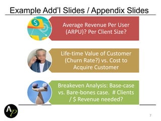 Example Add’l Slides / Appendix Slides
Average Revenue Per User
(ARPU)? Per Client Size?
Life-time Value of Customer
(Churn Rate?) vs. Cost to
Acquire Customer
Breakeven Analysis: Base-case
vs. Bare-bones case. # Clients
/ $ Revenue needed?
7
 