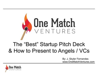 The “Best” Startup Pitch Deck
& How to Present to Angels / VCs
By: J. Skyler Fernandes
www.OneMatchVentures.com
 