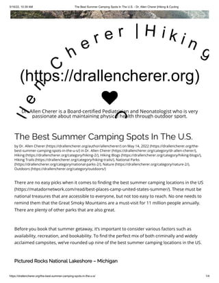 5/16/22, 10:39 AM The Best Summer Camping Spots In The U.S. - Dr. Allen Cherer |Hiking & Cycling
https://drallencherer.org/the-best-summer-camping-spots-in-the-u-s/ 1/4
The Best Summer Camping Spots In The U.S.
by Dr. Allen Cherer (https://drallencherer.org/author/allencherer/) on May 14, 2022 (https://drallencherer.org/the-
best-summer-camping-spots-in-the-u-s/) in Dr. Allen Cherer (https://drallencherer.org/category/dr-allen-cherer/),
Hiking (https://drallencherer.org/category/hiking-2/), Hiking Blogs (https://drallencherer.org/category/hiking-blogs/),
Hiking Trails (https://drallencherer.org/category/hiking-trails/), National Parks
(https://drallencherer.org/category/national-parks-2/), Nature (https://drallencherer.org/category/nature-2/),
Outdoors (https://drallencherer.org/category/outdoors/)
There are no easy picks when it comes to finding the best summer camping locations in the US
(https://matadornetwork.com/read/best-places-camp-united-states-summer/). These must be
national treasures that are accessible to everyone, but not too easy to reach. No one needs to
remind them that the Great Smoky Mountains are a must-visit for 11 million people annually.
There are plenty of other parks that are also great.
Before you book that summer getaway, it’s important to consider various factors such as
availability, recreation, and bookability. To find the perfect mix of both criminally and widely
acclaimed campsites, we’ve rounded up nine of the best summer camping locations in the US.
Pictured Rocks National Lakeshore – Michigan
(https://drallencherer.org)
l
l
e
n
 
C
h
e r e r   | H i k i n g
C

Dr. Allen Cherer is a Board-certified Pediatrician and Neonatologist who is very
passionate about maintaining physical health through outdoor sport.
 