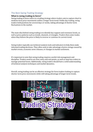The Best Swing Trading Strategy
What is swing trading in forex?
Swing trading in forex refers to a trading strategy where traders aim to capture short to
medium-term price movements within a longer-term trend. Unlike day trading, swing
traders hold positions for several days or weeks, taking advantage of shorter-term
fluctuations in the market.
The main idea behind swing trading is to identify key support and resistance levels, as
well as price patterns such as trends, channels, or triangles. Traders then enter trades
when they believe the price is likely to reverse or continue its current trend.
Swing traders typically use technical analysis tools and indicators to help them make
informed trading decisions. They often seek to take advantage of price swings caused by
market events, economic news releases, or changes in market sentiment.
It's important to note that swing trading requires careful risk management and
discipline. Traders need to set clear entry and exit points, as well as stop-loss orders to
manage potential losses. Additionally, swing traders should have a solid understanding
of technical analysis techniques and market dynamics.
Overall, swing trading can be an effective strategy for forex traders looking to capture
shorter-term price movements while still taking advantage of longer-term trends.
 