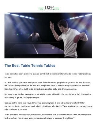 The Best Table Tennis Tables
Table tennis has been around for as early as 1926 when the International Table Tennis Federation was
founded.
In 1988, it officially became an Olympic sport. Ever since then, people have grown to the love the sport,
not just as a family recreation but also as a competitive sport to hone hand-eye coordination and skills.
Now, the market is filled with table tennis tables, paddles, balls, and other accessories.
More and more families have opted to put a table tennis table within the boundaries of their home rather
than having to go out just to play the sport.
Companies the world over have started manufacturing table tennis tables that are not only fit for
competition, but for the home as well – both in build and affordability. Table tennis tables now vary in size,
color, and even in purpose.
There are tables for indoor use, outdoor use, recreational use, or competition use. With this many tables
to choose from, how are you going to make sure that you’re choosing the right one?
 