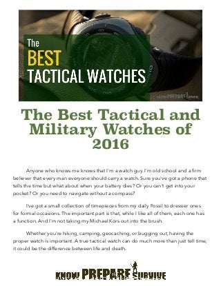 The Best Tactical and
Military Watches of
2016
Anyone who knows me knows that I'm a watch guy. I'm old school and a ﬁrm
believer that every man everyone should carry a watch. Sure you've got a phone that
tells the time but what about when your battery dies? Or you can't get into your
pocket? Or you need to navigate without a compass?
I've got a small collection of timepieces from my daily Fossil to dressier ones
for formal occasions. The important part is that, while I like all of them, each one has
a function. And I'm not taking my Michael Kors out into the brush.
Whether you're hiking, camping, geocaching, or bugging out, having the
proper watch is important. A true tactical watch can do much more than just tell time,
it could be the difference between life and death.
http://knowpreparesurvive.com/gear/best-tactical-military-
watches-2016
http://
 