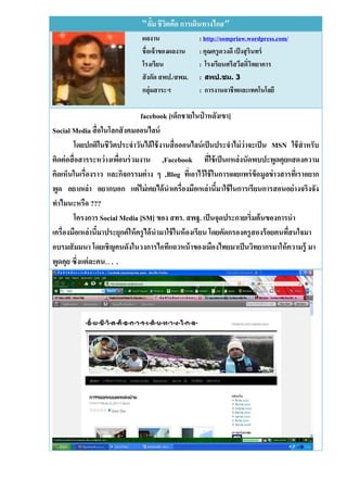 “อั้ม ชีวตคือ การเดินทางไกล”
                                        ิ
                                ผลงาน               : http://sompriaw.wordpress.com/
                                ชื่อเจ้ าของผลงาน   : คุณครู ดวงดี เป็ งสุ รินทร์
                                โรงเรียน            : โรงเรียนศรีสวีสดิ์วิทยาคาร
                                สั งกัด สพป./สพม.   : สิป.ชม. 3
                                กลุ่มสาระฯ          : การงานอาชีพและเทคโนโลยี

                                 facebook [เด็กชายในป่ าหลังเขา]
Social Media สื่ อในโลกสั งคมออนไลน์
        โดยปกติในชีวตประจาวันได้ ใช้ งานสื่ อออนไลน์ เป็ นประจาไม่ ว่าจะเป็ น MSN ใช้ สาหรับ
                        ิ
ติดต่ อสื่ อสารระหว่ างเพือนร่ วมงาน ,Facebook ทีใช้ เป็ นแหล่งนัดพบปะพูดคุยแสดงความ
                          ่                                  ่
คิดเห็นในเรื่องราว และกิจกรรมต่ าง ๆ ,Blog ทีเ่ อาไว้ ใช้ ในการเผยแพร่ ข้อมูลข่ าวสารทีเ่ ราอยาก
พูด อยากเล่า อยากบอก แต่ ไม่ เคยได้ นาเครื่องมือเหล่านีมาใช้ ในการเรียนการสอนอย่ างจริงจัง
                                                               ้
ทาไมนะหรือ ???
        โครงการ Social Media [SM] ของ สทร. สพฐ. เป็ นจุดประกายเริ่มต้ นของการนา
เครื่องมือเหล่านีมาประยุกต์ ให้ ครู ได้ นามาใช้ ในห้ องเรียน โดยคัดกรองครู สองร้ อยคนทืสนใจมา
                 ้                                                                     ่
อบรมสั มมนา โดยเชิญคนดังในวงการไอทีแถวหน้ าของเมืองไทยมาเป็ นวิทยากรมาให้ ความรู้ มา
พูดคุย ซึ่งแต่ ละคน…..
 