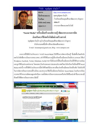 “NB ครู ณฐพล บัวอุไร”
                                               ั
                                      ผลงาน                  : http://www.nattapon.com/
                                      ชื่อเจ้ าของผลงาน      : คุณครู ณฐพล บัวอุไร
                                                                       ั
                                      โรงเรียน               : โรงเรี ยนเตรี ยมอุดมศึกษาพัฒนาการ ลําลูกกา
                                      สั งกัด สพป./สพม.      : สพม.4
                                      กลุ่มสาระฯ             : การงานอาชีพและเทคโนโลยี


              “Social Media” เครื่องมือสร้ างองค์ความรู้ พัฒนากระบวนการคิด
                        ส่ งเสริมการใช้ เทคโนโลยีอย่ างสร้ างสรรค์
                     ครู ณฐพล บัวอุไร ครู โรงเรี ยนเตรี ยมอุดมศึกษาพัฒนาการ ลําลูกกา
                          ั
                              สํานักงานเขตพื้นที่การศึกษามัธยมศึกษาเขต 4
                      E-mail : krunattapon@gmail.com, Blog : www.nattapon.com

         จากการที่ได้เข้าร่ วมโครงการ “การนํา Social Media ไปใช้ในการจัดการเรี ยนรู้” ซึ่ งจัดขึ้นโดยสํานัก
เทคโนโลยีเพื่อการเรี ยนการสอน (สทร.) ทําให้ได้รับความรู ้เกี่ยวกับเครื่ องมือออนไลน์ต่างๆ มากมาย ได้แก่
Wordpress, Facebook, Twitter, Slideshare, Scribd ฯลฯ ซึ่ งสิ่ งเหล่านี้ คือเครื่ องมือออนไลน์ที่ได้รับความนิ ยม
              ั
และถูกใช้กนอย่างแพร่ หลาย โดยเฉพาะในส่ วนของเยาวชนของประเทศไทย มีนกเรี ยนไม่น้อยที่ใช้ Social
                                                                                       ั
Media เหล่านี้ การที่ได้เข้าร่ วมโครงการนี้ทาให้ขาพเจ้ามีแนวทางที่จะนําเครื่ องมือออนไลน์ขางต้น ไปปรับใช้
                                            ํ ้                                               ้
ในการจัดการเรี ยนการสอนที่โรงเรี ยน และสามารถใช้เครื่ องมือออนไลน์และ Social Media ร่ วมกันการเรี ยน
การสอนได้ สามารถติดตามดูแลนักเรี ยน รวมทั้งจัดการเรี ยนการสอนบนเครื อข่ายได้เป็ นอย่างดี ซึ่ งแนวทางที่
ข้าพเจ้าใช้จดการเรี ยนการสอน มีดงนี้
            ั                       ั
 